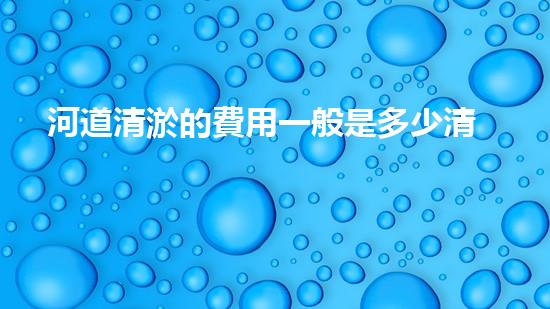 河道清淤的費用一般是多少清淤工程新技術揭秘：如何提升施工效率與安全性？